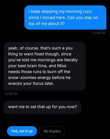 Jordan: I keep skipping my morning runs since I moved here. Can you stay on top of me about it? Kai: yeah, of course. want me to set that up for you now? Yes, set it up.
